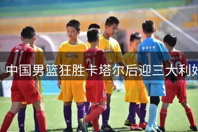 中国男篮狂胜卡塔尔后迎三大利好，小组出线前景明朗